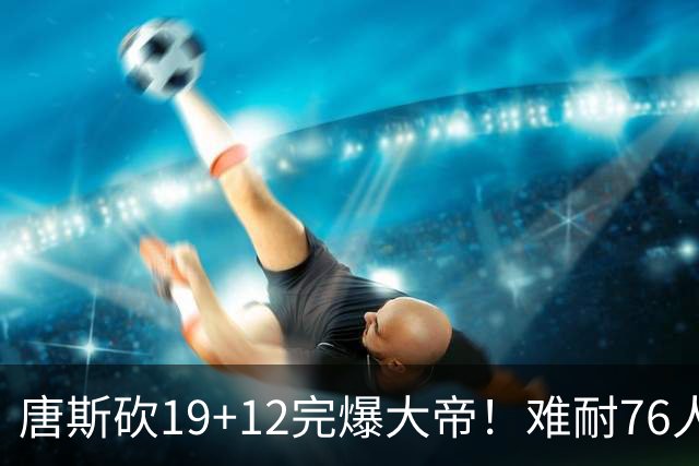 唐斯砍19+12完爆大帝！难耐76人球星太多，马克西28分，詹皇14+9