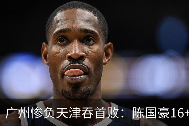 广州惨负天津吞首败：陈国豪16+7 尼克斯首秀27+6+12