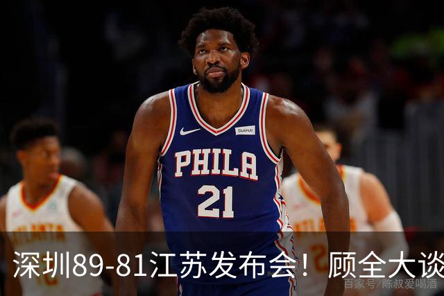 深圳89-81江苏发布会！顾全大谈艰苦强调总结，易立大倒苦水！