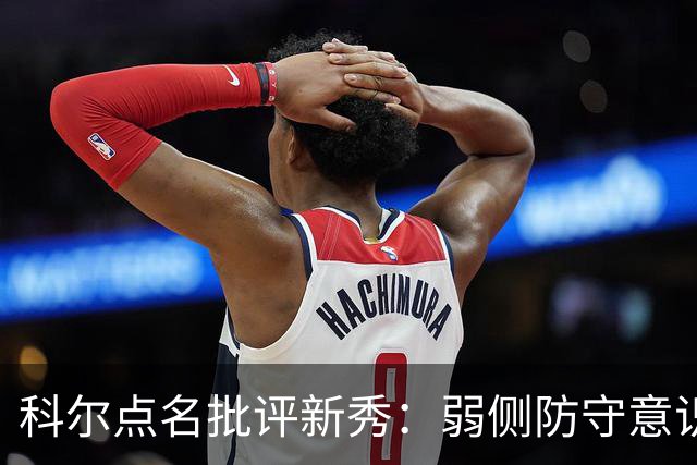 科尔点名批评新秀：弱侧防守意识很差，以他的身材该是护筐最好的