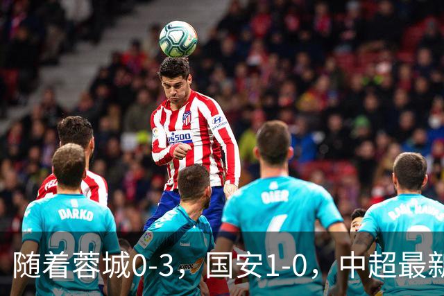 随着蓉城0-3，国安1-0，中超最新积分榜出炉：争冠保级悬念继续