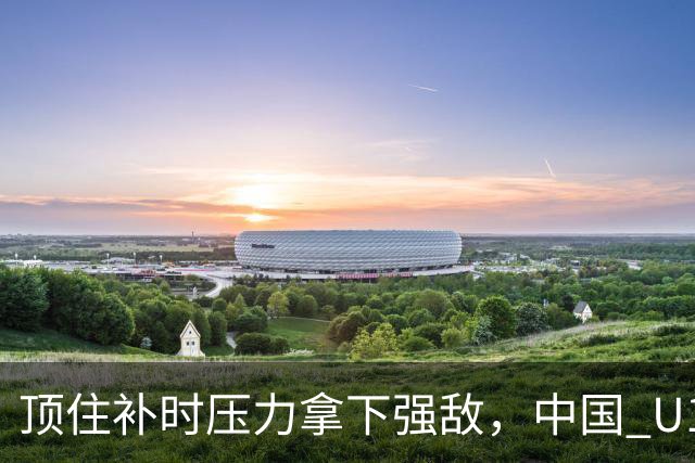 顶住补时压力拿下强敌，中国 U17 女足小组圆满收官