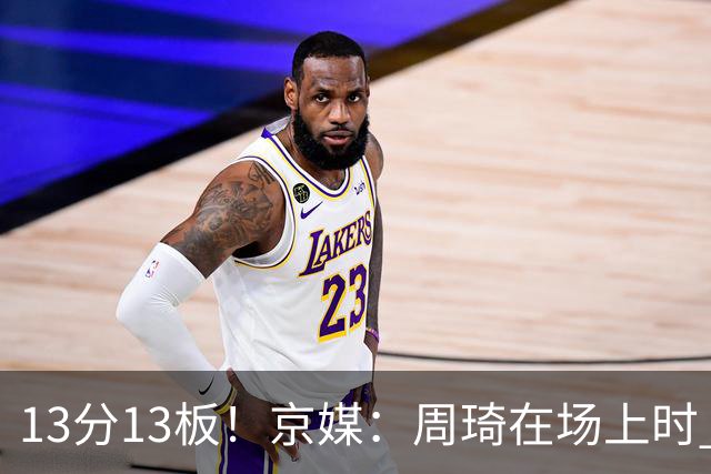 13分13板！京媒：周琦在场上时 山东的球员基本对不上